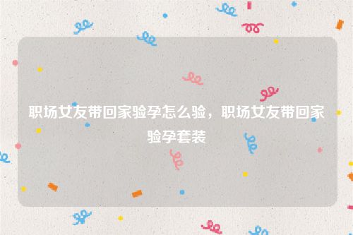 职场女友带回家验孕怎么验,职场女友带回家验孕套装