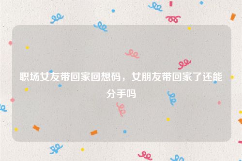 职场女友带回家回想码,女朋友带回家了还能分手吗