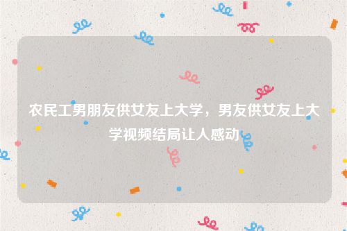 农民工男朋友供女友上大学，男友供女友上大学视频结局让人感动
