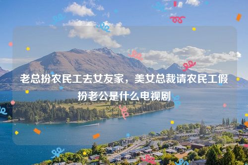 老总扮农民工去女友家，美女总裁请农民工假扮老公是什么电视剧