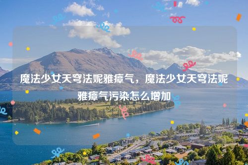 魔法少女天穹法妮雅瘴气,魔法少女天穹法妮雅瘴气污染怎么增加
