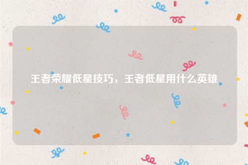 王者荣耀低星技巧,王者低星用什么英雄