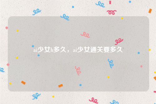 ai少女h多久,ai少女通关要多久