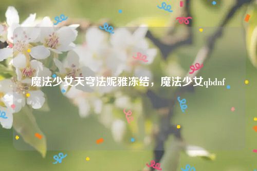 魔法少女天穹法妮雅冻结，魔法少女qbdnf