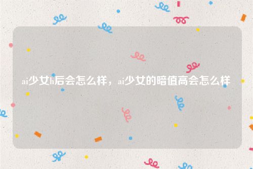 ai少女h后会怎么样，ai少女的暗值高会怎么样