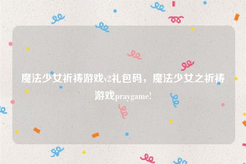 魔法少女祈祷游戏v2礼包码，魔法少女之祈祷游戏praygame!