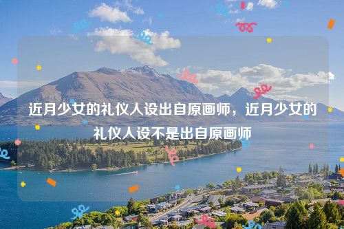 近月少女的礼仪人设出自原画师,近月少女的礼仪人设不是出自原画师